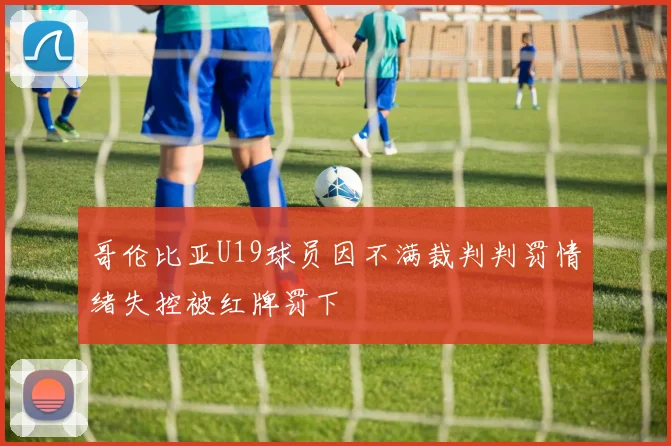 哥伦比亚U19球员因不满裁判判罚情绪失控被红牌罚下