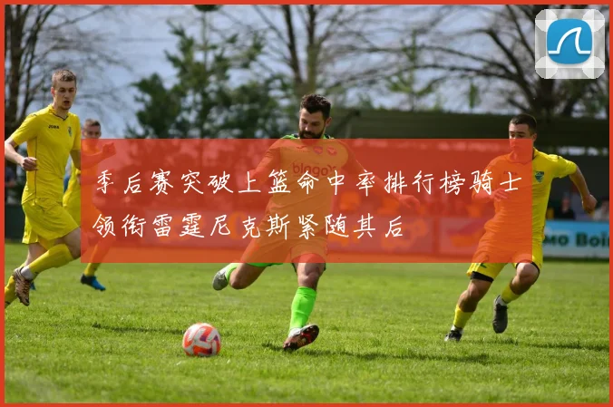 季后赛突破上篮命中率排行榜骑士领衔雷霆尼克斯紧随其后