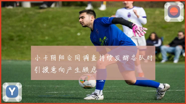小卡阴阳合同调查持续发酵各队对引援意向产生顾虑