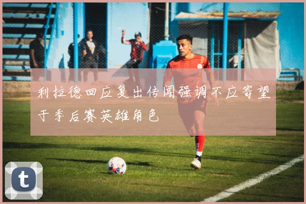 利拉德回应复出传闻强调不应寄望于季后赛英雄角色