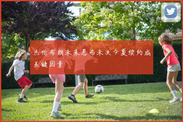 杰伦布朗未来悬而未决今夏续约成关键因素