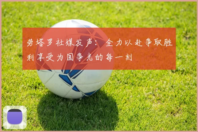 劳塔罗社媒发声：全力以赴争取胜利享受为国争光的每一刻