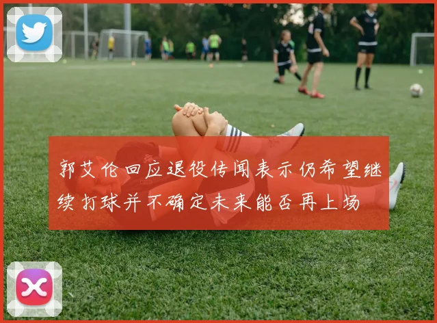 郭艾伦回应退役传闻表示仍希望继续打球并不确定未来能否再上场