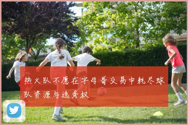 热火队不愿在字母哥交易中耗尽球队资源与选秀权