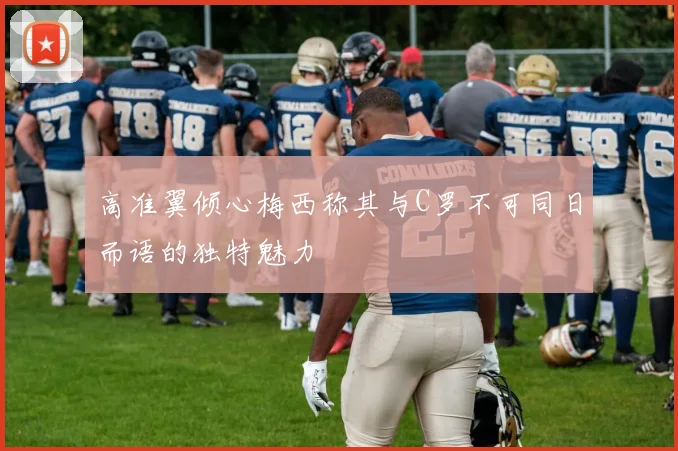 高准翼倾心梅西称其与C罗不可同日而语的独特魅力