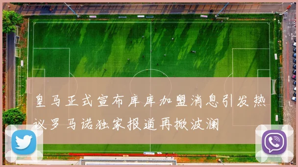 皇马正式宣布库库加盟消息引发热议罗马诺独家报道再掀波澜