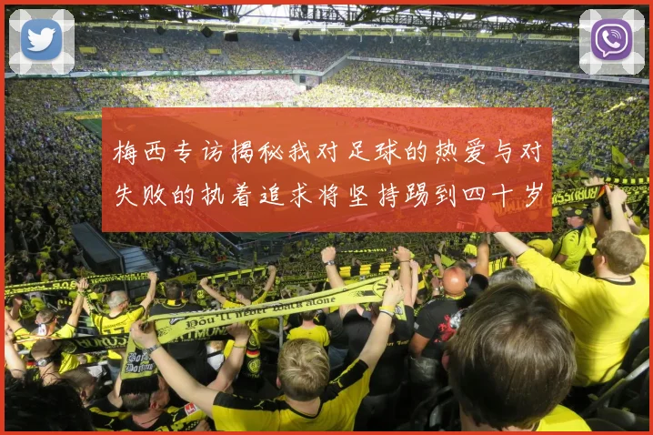 梅西专访揭秘我对足球的热爱与对失败的执着追求将坚持踢到四十岁