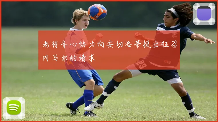 老将齐心协力向安切洛蒂提出征召内马尔的请求