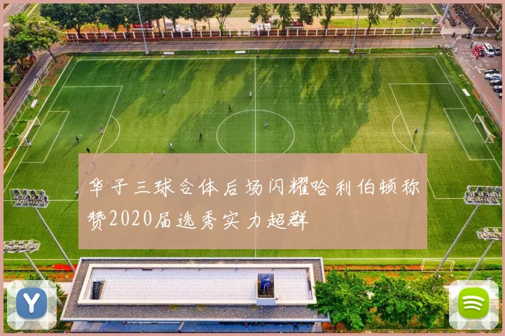 华子三球合体后场闪耀哈利伯顿称赞2020届选秀实力超群