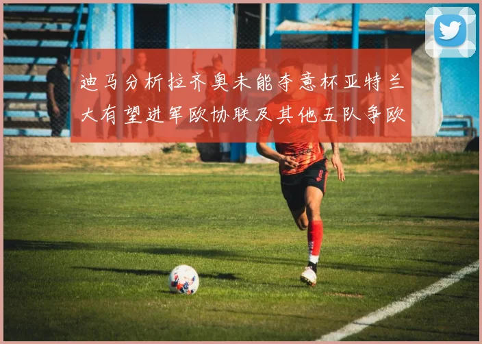 迪马分析拉齐奥未能夺意杯亚特兰大有望进军欧协联及其他五队争欧联资格