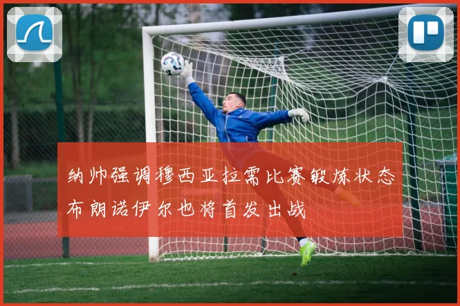 纳帅强调穆西亚拉需比赛锻炼状态布朗诺伊尔也将首发出战