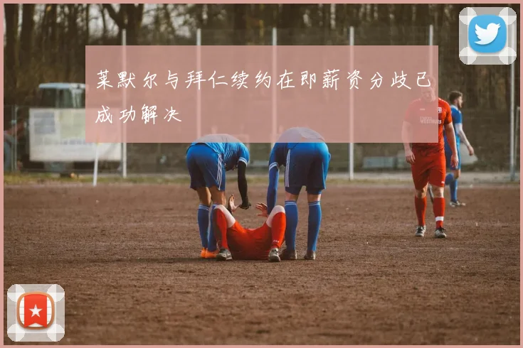 莱默尔与拜仁续约在即薪资分歧已成功解决