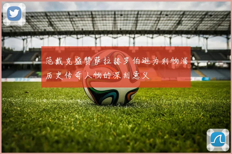 范戴克盛赞萨拉赫罗伯逊为利物浦历史传奇人物的深刻意义