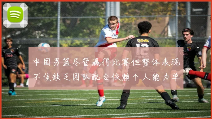 中国男篮尽管赢得比赛但整体表现不佳缺乏团队配合依赖个人能力单打成效有限