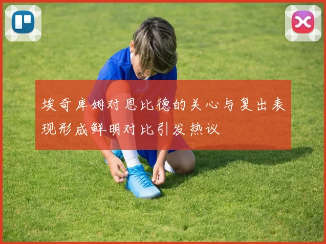 埃奇库姆对恩比德的关心与复出表现形成鲜明对比引发热议