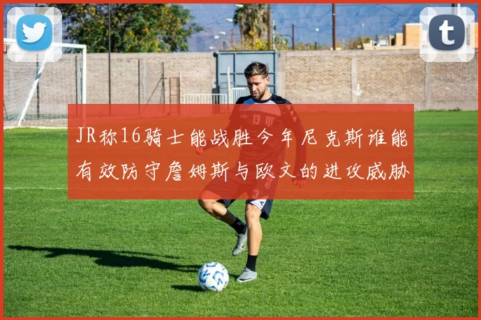 JR称16骑士能战胜今年尼克斯谁能有效防守詹姆斯与欧文的进攻威胁