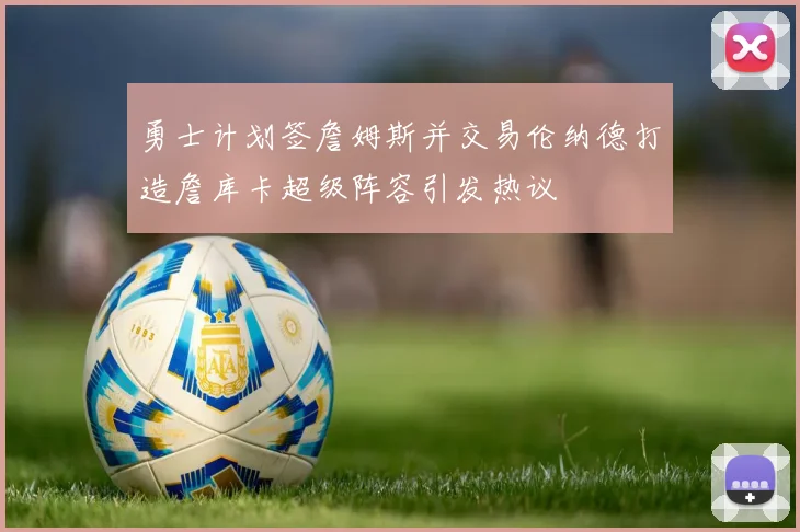 勇士计划签詹姆斯并交易伦纳德打造詹库卡超级阵容引发热议