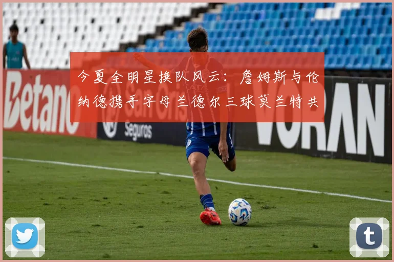 今夏全明星换队风云：詹姆斯与伦纳德携手字母兰德尔三球莫兰特共创辉煌