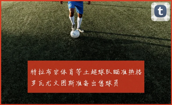特拉布宗体育等土超球队瞄准热格罗瓦尤文图斯准备出售球员