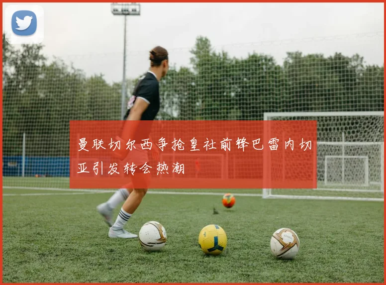 曼联切尔西争抢皇社前锋巴雷内切亚引发转会热潮