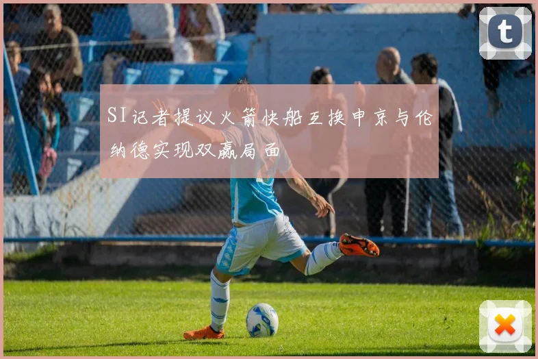 SI记者提议火箭快船互换申京与伦纳德实现双赢局面