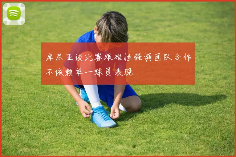 库尼亚谈比赛艰难性强调团队合作不依赖单一球员表现