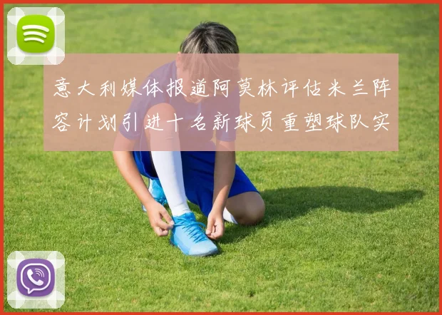 意大利媒体报道阿莫林评估米兰阵容计划引进十名新球员重塑球队实力