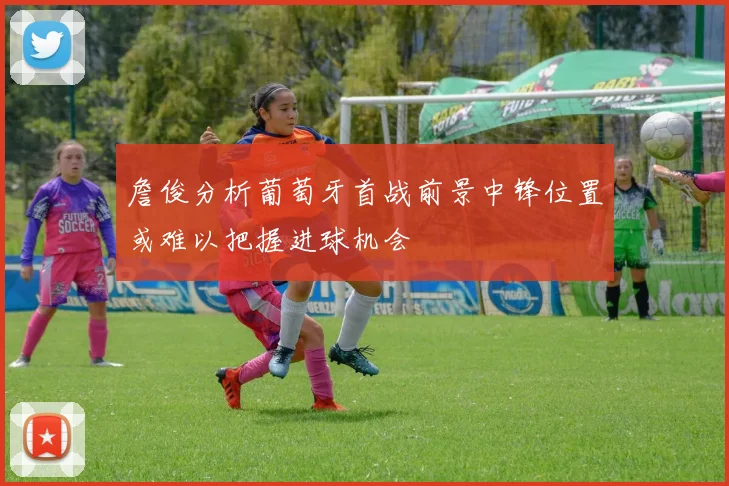 詹俊分析葡萄牙首战前景中锋位置或难以把握进球机会